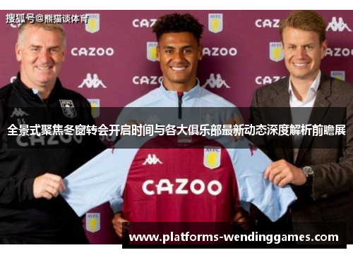全景式聚焦冬窗转会开启时间与各大俱乐部最新动态深度解析前瞻展