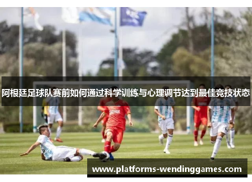 阿根廷足球队赛前如何通过科学训练与心理调节达到最佳竞技状态