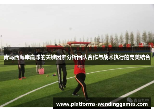 青岛西海岸赢球的关键因素分析团队合作与战术执行的完美结合