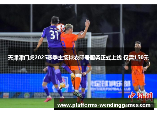 天津津门虎2025赛季主场球衣印号服务正式上线 仅需150元