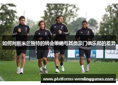 如何判断米兰独特的转会策略与其他豪门俱乐部的差异