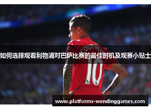 如何选择观看利物浦对巴萨比赛的最佳时机及观赛小贴士