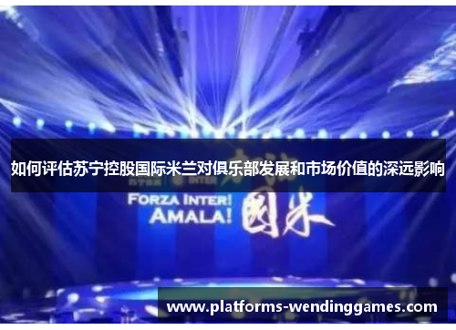 如何评估苏宁控股国际米兰对俱乐部发展和市场价值的深远影响