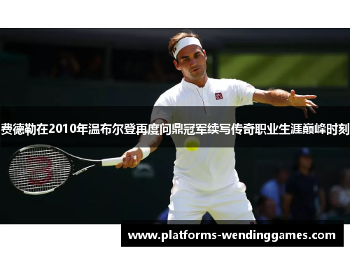 费德勒在2010年温布尔登再度问鼎冠军续写传奇职业生涯巅峰时刻